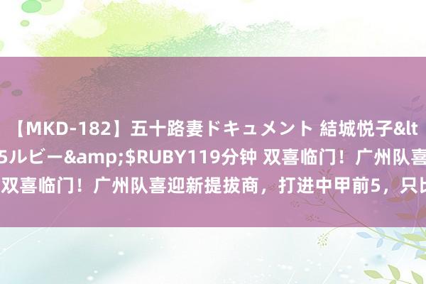 【MKD-182】五十路妻ドキュメント 結城悦子</a>2017-10-15ルビー&$RUBY119分钟 双喜临门！广州队喜迎新提拔商，打进中甲前5，只比冲超区少8分