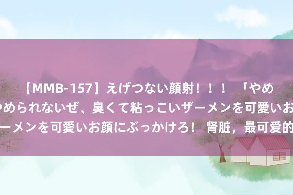 【MMB-157】えげつない顔射！！！ 「やめて！」と言われたってやめられないぜ、臭くて粘っこいザーメンを可愛いお顔にぶっかけろ！ 肾脏，最可爱的三件事