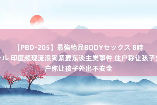 【PBD-205】最強絶品BODYセックス 8時間スペシャル 印度频现流浪狗紧要东谈主类事件 住户称让孩子外出不安全