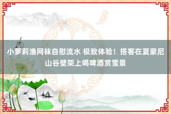 小萝莉渔网袜自慰流水 极致体验！搭客在夏蒙尼山谷壁架上喝啤酒赏雪景