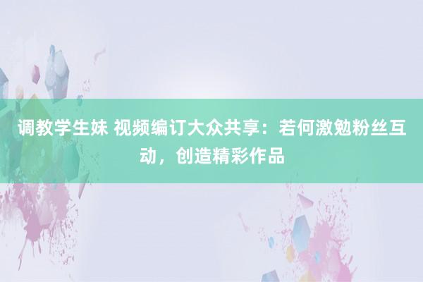 调教学生妹 视频编订大众共享：若何激勉粉丝互动，创造精彩作品