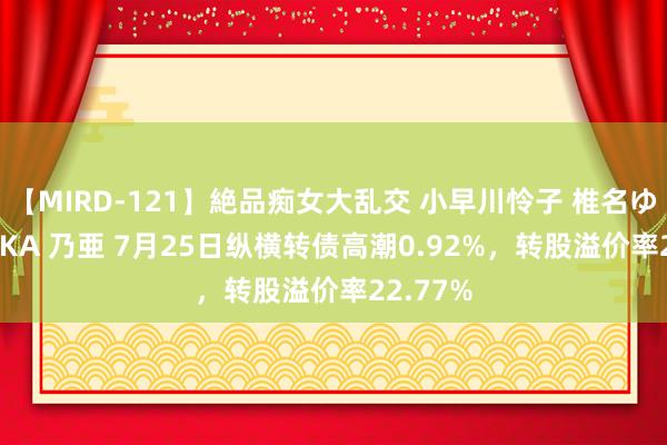【MIRD-121】絶品痴女大乱交 小早川怜子 椎名ゆな ASUKA 乃亜 7月25日纵横转债高潮0.92%，转股溢价率22.77%