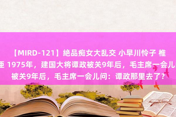 【MIRD-121】絶品痴女大乱交 小早川怜子 椎名ゆな ASUKA 乃亜 1975年，建国大将谭政被关9年后，毛主席一会儿问：谭政那里去了？