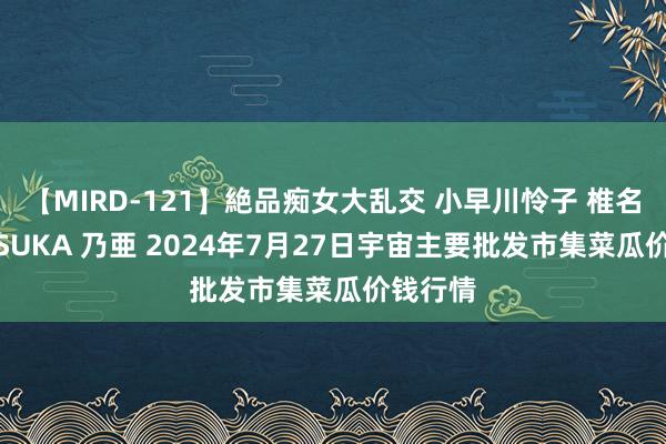 【MIRD-121】絶品痴女大乱交 小早川怜子 椎名ゆな ASUKA 乃亜 2024年7月27日宇宙主要批发市集菜瓜价钱行情