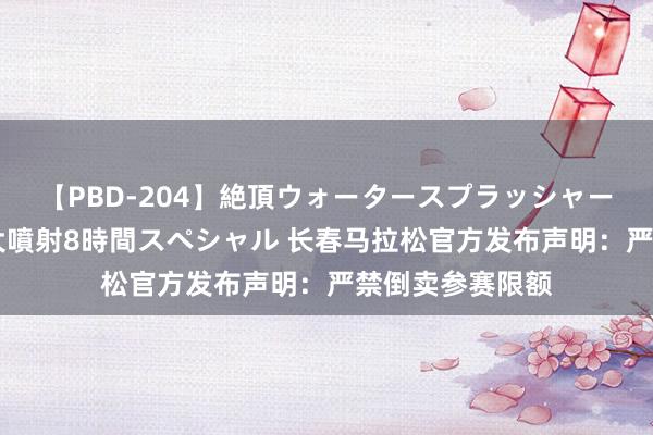 【PBD-204】絶頂ウォータースプラッシャー 放尿＆潮吹き大噴射8時間スペシャル 长春马拉松官方发布声明：严禁倒卖参赛限额