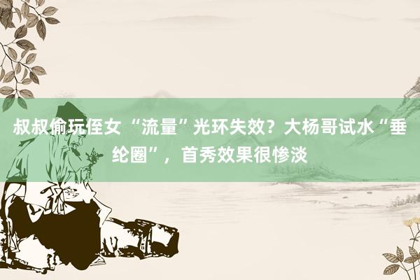 叔叔偷玩侄女 “流量”光环失效？大杨哥试水“垂纶圈”，首秀效果很惨淡