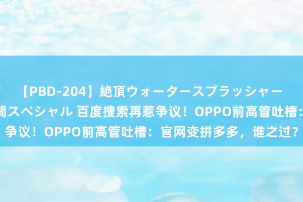 【PBD-204】絶頂ウォータースプラッシャー 放尿＆潮吹き大噴射8時間スペシャル 百度搜索再惹争议！OPPO前高管吐槽：官网变拼多多，谁之过？