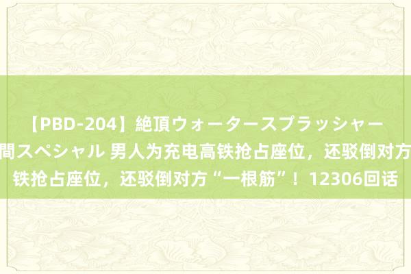 【PBD-204】絶頂ウォータースプラッシャー 放尿＆潮吹き大噴射8時間スペシャル 男人为充电高铁抢占座位，还驳倒对方“一根筋”！12306回话