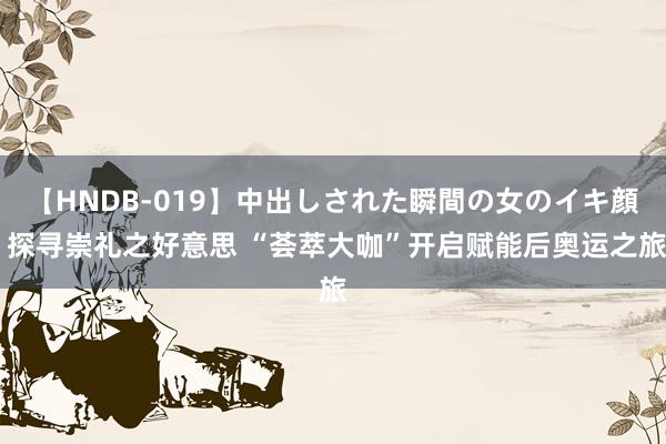 【HNDB-019】中出しされた瞬間の女のイキ顔 探寻崇礼之好意思 “荟萃大咖”开启赋能后奥运之旅