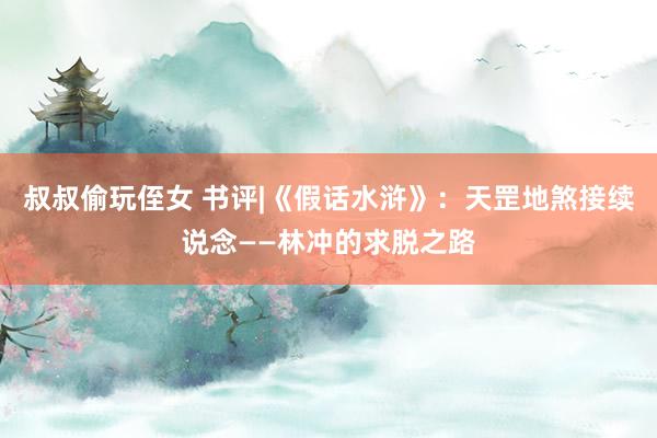 叔叔偷玩侄女 书评|《假话水浒》：天罡地煞接续说念——林冲的求脱之路