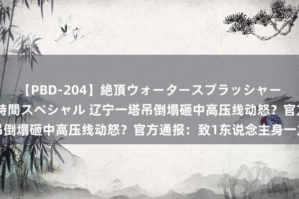 【PBD-204】絶頂ウォータースプラッシャー 放尿＆潮吹き大噴射8時間スペシャル 辽宁一塔吊倒塌砸中高压线动怒？官方通报：致1东说念主身一火