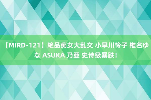 【MIRD-121】絶品痴女大乱交 小早川怜子 椎名ゆな ASUKA 乃亜 史诗级暴跌！