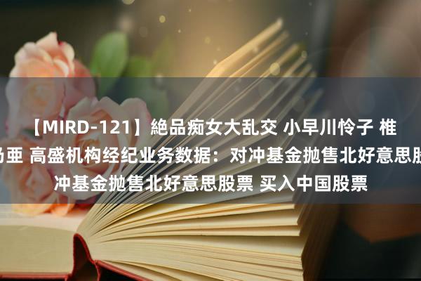 【MIRD-121】絶品痴女大乱交 小早川怜子 椎名ゆな ASUKA 乃亜 高盛机构经纪业务数据：对冲基金抛售北好意思股票 买入中国股票