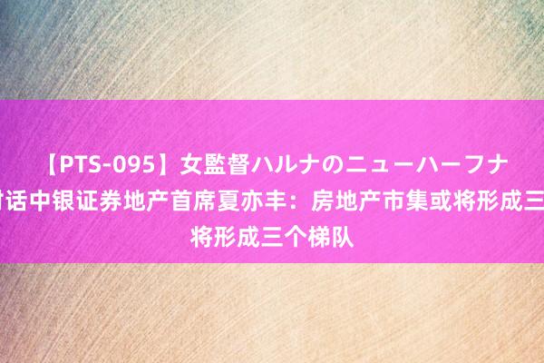 【PTS-095】女監督ハルナのニューハーフナンパ 对话中银证券地产首席夏亦丰：房地产市集或将形成三个梯队