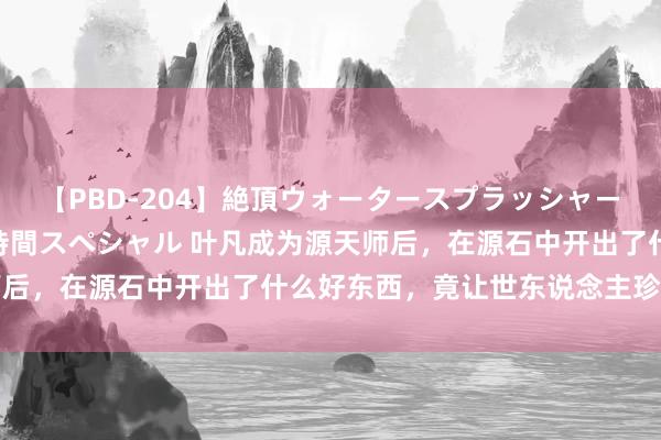 【PBD-204】絶頂ウォータースプラッシャー 放尿＆潮吹き大噴射8時間スペシャル 叶凡成为源天师后，在源石中开出了什么好东西，竟让世东说念主珍摄不已