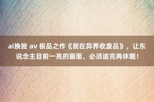 ai换脸 av 极品之作《我在异界收废品》，让东说念主目前一亮的画面，必须追完再休眠！