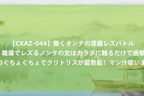 【CXAZ-044】働くオンナの淫語レズバトル DX 20シーン 4時間 職場でレズるノンケの女はカラダに触るだけで過敏に反応し、オマ○コぐちょぐちょでクリトリスが超勃起！マン汁吸いまくるとソリながらイキまくり！！ 划重心推选的《九劫散仙》，最值赢得味的片断，狂刷百遍看不腻！