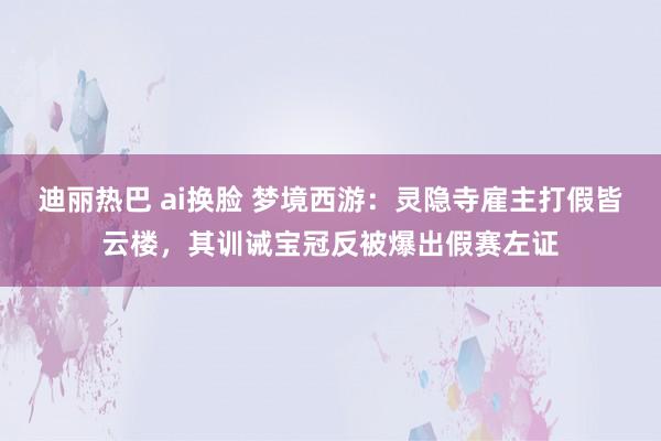 迪丽热巴 ai换脸 梦境西游：灵隐寺雇主打假皆云楼，其训诫宝冠反被爆出假赛左证