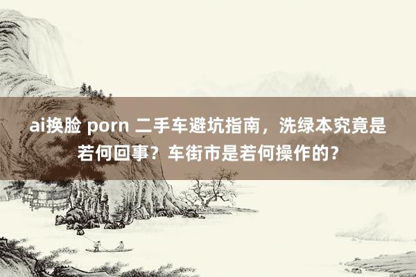 ai换脸 porn 二手车避坑指南，洗绿本究竟是若何回事？车街市是若何操作的？