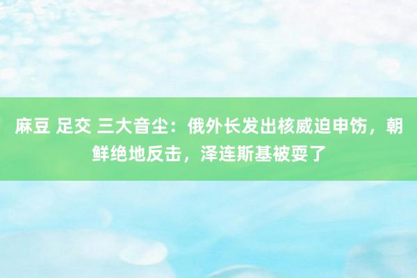 麻豆 足交 三大音尘：俄外长发出核威迫申饬，朝鲜绝地反击，泽连斯基被耍了