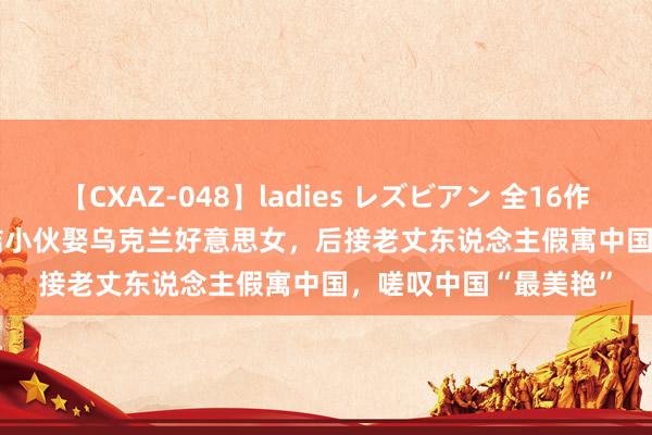 【CXAZ-048】ladies レズビアン 全16作品 PartIV 4時間 总结小伙娶乌克兰好意思女，后接老丈东说念主假寓中国，<a href=