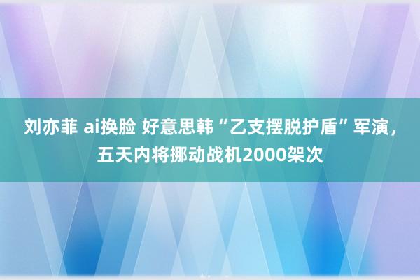 刘亦菲 ai换脸 好意思韩“乙支摆脱护盾”军演，五天内将挪动战机2000架次