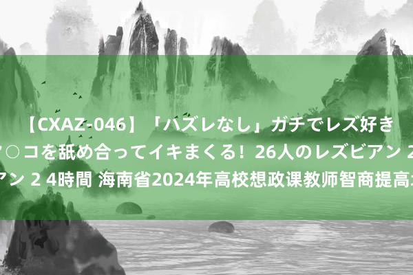 【CXAZ-046】「ハズレなし」ガチでレズ好きなお姉さんたちがオマ○コを舐め合ってイキまくる！26人のレズビアン 2 4時間 海南省2024年高校想政课教师智商提高培训班得胜举办