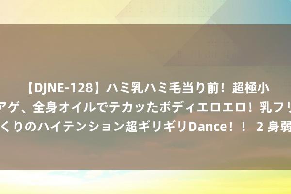 【DJNE-128】ハミ乳ハミ毛当り前！超極小ビキニでテンションアゲアゲ、全身オイルでテカッたボディエロエロ！乳フリ尻フリまくりのハイテンション超ギリギリDance！！ 2 身弱之东谈主易鼻炎，忽视进取天借能量