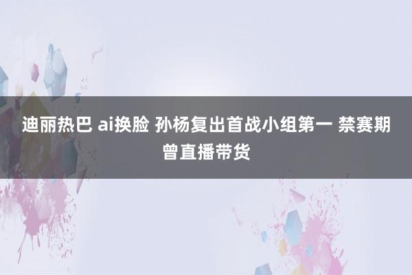 迪丽热巴 ai换脸 孙杨复出首战小组第一 禁赛期曾直播带货