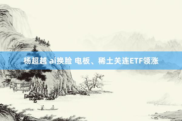 杨超越 ai换脸 电板、稀土关连ETF领涨