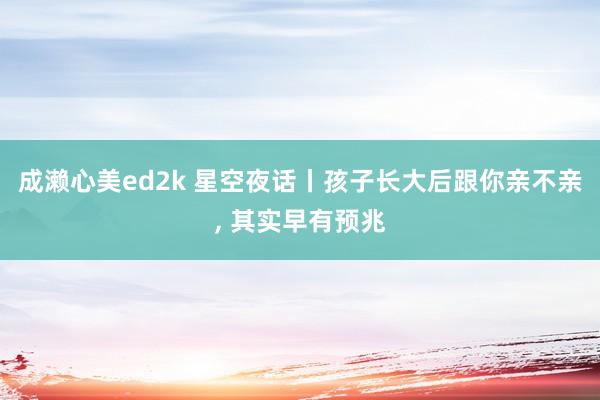 成濑心美ed2k 星空夜话丨孩子长大后跟你亲不亲， 其实早有预兆