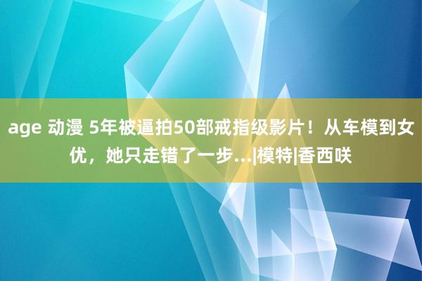 age 动漫 5年被逼拍50部戒指级影片！从车模到女优，她只走错了一步...|模特|香西咲