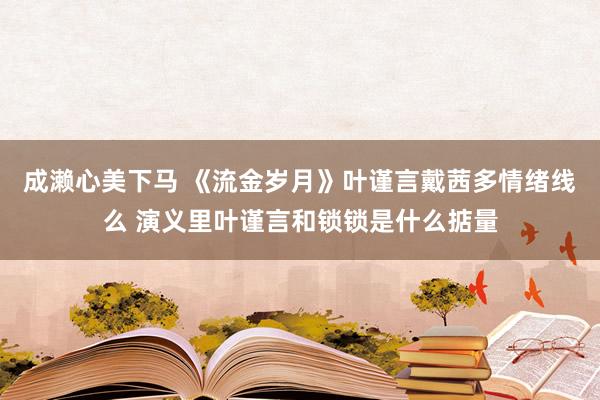 成濑心美下马 《流金岁月》叶谨言戴茜多情绪线么 演义里叶谨言和锁锁是什么掂量