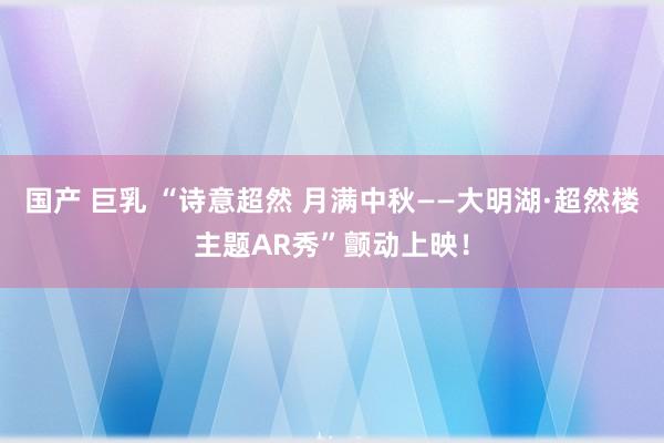 国产 巨乳 “诗意超然 月满中秋——大明湖·超然楼主题AR秀”颤动上映！