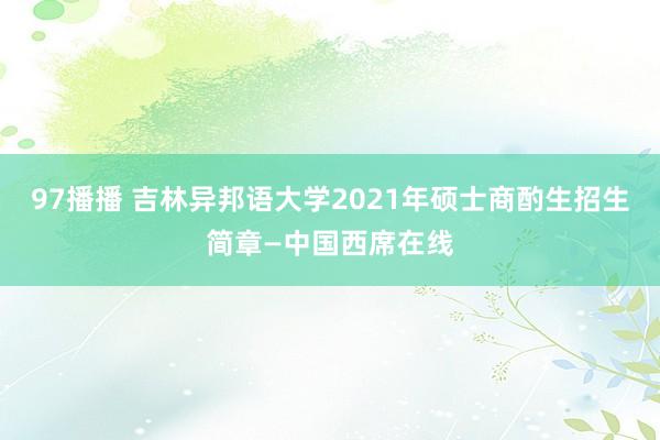 97播播 吉林异邦语大学2021年硕士商酌生招生简章—中国西席在线