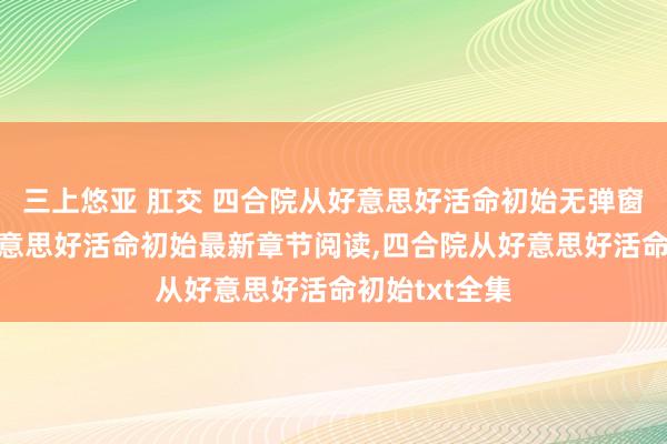 三上悠亚 肛交 四合院从好意思好活命初始无弹窗，四合院从好意思好活命初始最新章节阅读，四合院从好意思好活命初始txt全集