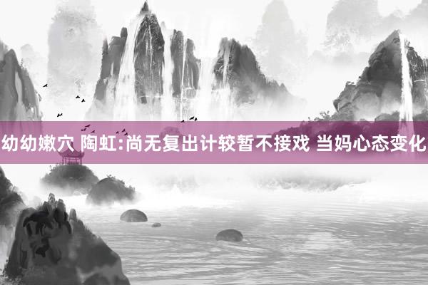 幼幼嫩穴 陶虹:尚无复出计较暂不接戏 当妈心态变化