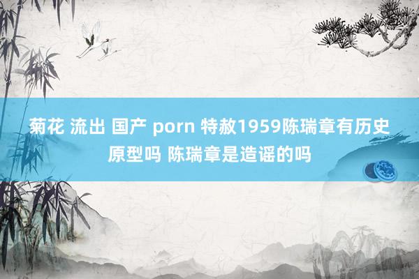 菊花 流出 国产 porn 特赦1959陈瑞章有历史原型吗 陈瑞章是造谣的吗