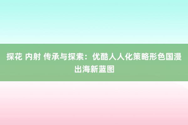 探花 内射 传承与探索：优酷人人化策略形色国漫出海新蓝图