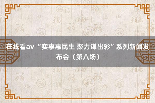 在线看av “实事惠民生 聚力谋出彩”系列新闻发布会（第八场）