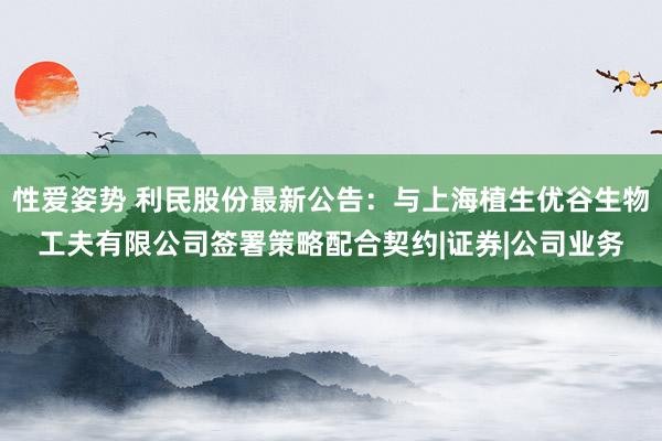 性爱姿势 利民股份最新公告：与上海植生优谷生物工夫有限公司签署策略配合契约|证券|公司业务