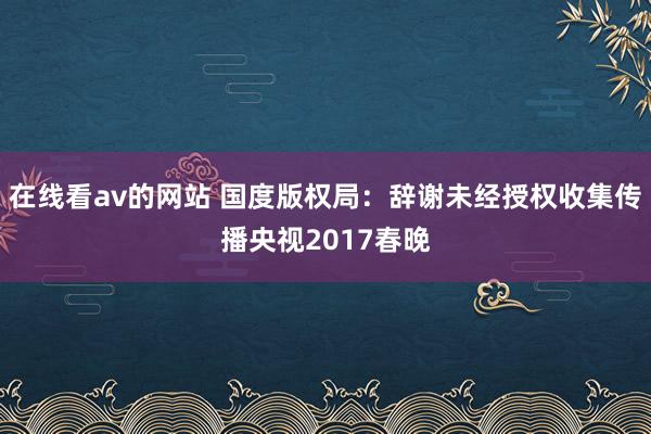 在线看av的网站 国度版权局：辞谢未经授权收集传播央视2017春晚